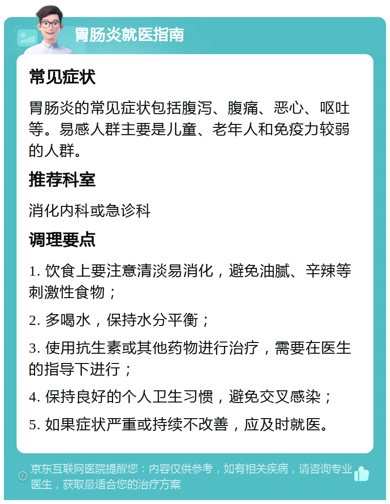 胃肠炎就医指南 常见症状 胃肠炎的常见症状包括腹泻、腹痛、恶心、呕吐等。易感人群主要是儿童、老年人和免疫力较弱的人群。 推荐科室 消化内科或急诊科 调理要点 1. 饮食上要注意清淡易消化，避免油腻、辛辣等刺激性食物； 2. 多喝水，保持水分平衡； 3. 使用抗生素或其他药物进行治疗，需要在医生的指导下进行； 4. 保持良好的个人卫生习惯，避免交叉感染； 5. 如果症状严重或持续不改善，应及时就医。