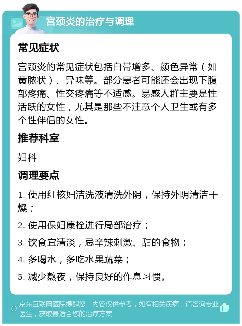 宫颈炎的治疗与调理 常见症状 宫颈炎的常见症状包括白带增多、颜色异常（如黄脓状）、异味等。部分患者可能还会出现下腹部疼痛、性交疼痛等不适感。易感人群主要是性活跃的女性，尤其是那些不注意个人卫生或有多个性伴侣的女性。 推荐科室 妇科 调理要点 1. 使用红核妇洁洗液清洗外阴，保持外阴清洁干燥； 2. 使用保妇康栓进行局部治疗； 3. 饮食宜清淡，忌辛辣刺激、甜的食物； 4. 多喝水，多吃水果蔬菜； 5. 减少熬夜，保持良好的作息习惯。