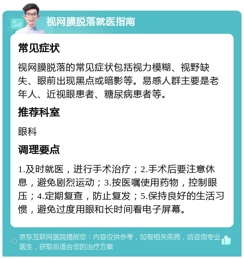 视网膜脱落就医指南 常见症状 视网膜脱落的常见症状包括视力模糊、视野缺失、眼前出现黑点或暗影等。易感人群主要是老年人、近视眼患者、糖尿病患者等。 推荐科室 眼科 调理要点 1.及时就医，进行手术治疗；2.手术后要注意休息，避免剧烈运动；3.按医嘱使用药物，控制眼压；4.定期复查，防止复发；5.保持良好的生活习惯，避免过度用眼和长时间看电子屏幕。