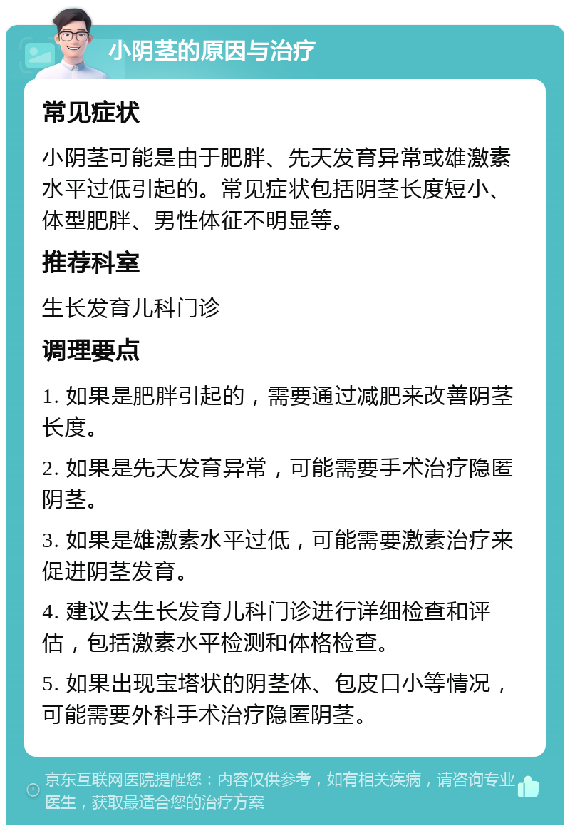 小阴茎的原因与治疗 常见症状 小阴茎可能是由于肥胖、先天发育异常或雄激素水平过低引起的。常见症状包括阴茎长度短小、体型肥胖、男性体征不明显等。 推荐科室 生长发育儿科门诊 调理要点 1. 如果是肥胖引起的，需要通过减肥来改善阴茎长度。 2. 如果是先天发育异常，可能需要手术治疗隐匿阴茎。 3. 如果是雄激素水平过低，可能需要激素治疗来促进阴茎发育。 4. 建议去生长发育儿科门诊进行详细检查和评估，包括激素水平检测和体格检查。 5. 如果出现宝塔状的阴茎体、包皮口小等情况，可能需要外科手术治疗隐匿阴茎。