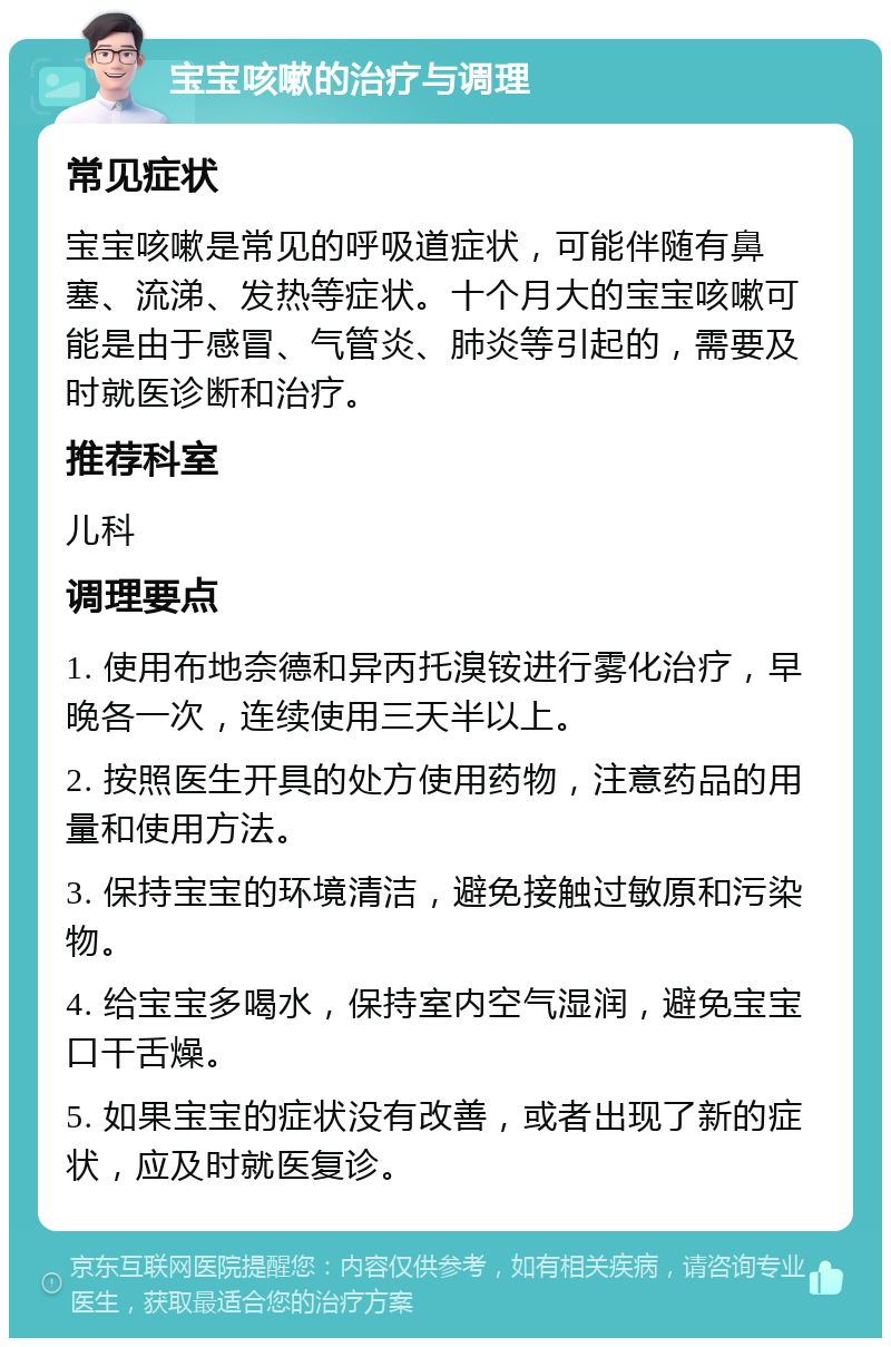 宝宝咳嗽的治疗与调理 常见症状 宝宝咳嗽是常见的呼吸道症状，可能伴随有鼻塞、流涕、发热等症状。十个月大的宝宝咳嗽可能是由于感冒、气管炎、肺炎等引起的，需要及时就医诊断和治疗。 推荐科室 儿科 调理要点 1. 使用布地奈德和异丙托溴铵进行雾化治疗，早晚各一次，连续使用三天半以上。 2. 按照医生开具的处方使用药物，注意药品的用量和使用方法。 3. 保持宝宝的环境清洁，避免接触过敏原和污染物。 4. 给宝宝多喝水，保持室内空气湿润，避免宝宝口干舌燥。 5. 如果宝宝的症状没有改善，或者出现了新的症状，应及时就医复诊。