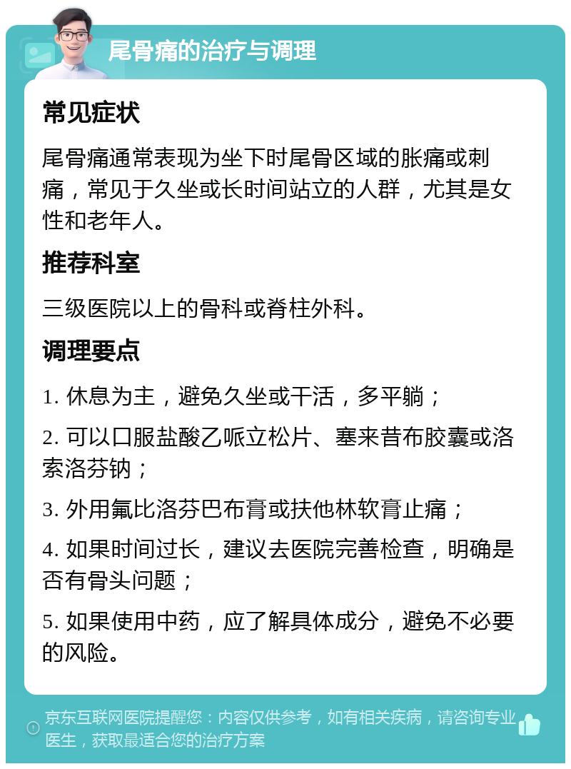 尾骨痛的治疗与调理 常见症状 尾骨痛通常表现为坐下时尾骨区域的胀痛或刺痛，常见于久坐或长时间站立的人群，尤其是女性和老年人。 推荐科室 三级医院以上的骨科或脊柱外科。 调理要点 1. 休息为主，避免久坐或干活，多平躺； 2. 可以口服盐酸乙哌立松片、塞来昔布胶囊或洛索洛芬钠； 3. 外用氟比洛芬巴布膏或扶他林软膏止痛； 4. 如果时间过长，建议去医院完善检查，明确是否有骨头问题； 5. 如果使用中药，应了解具体成分，避免不必要的风险。