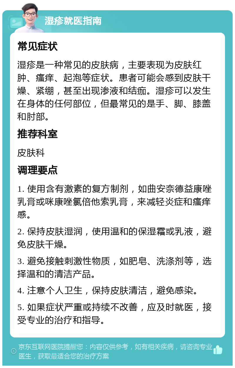 湿疹就医指南 常见症状 湿疹是一种常见的皮肤病，主要表现为皮肤红肿、瘙痒、起泡等症状。患者可能会感到皮肤干燥、紧绷，甚至出现渗液和结痂。湿疹可以发生在身体的任何部位，但最常见的是手、脚、膝盖和肘部。 推荐科室 皮肤科 调理要点 1. 使用含有激素的复方制剂，如曲安奈德益康唑乳膏或咪康唑氯倍他索乳膏，来减轻炎症和瘙痒感。 2. 保持皮肤湿润，使用温和的保湿霜或乳液，避免皮肤干燥。 3. 避免接触刺激性物质，如肥皂、洗涤剂等，选择温和的清洁产品。 4. 注意个人卫生，保持皮肤清洁，避免感染。 5. 如果症状严重或持续不改善，应及时就医，接受专业的治疗和指导。