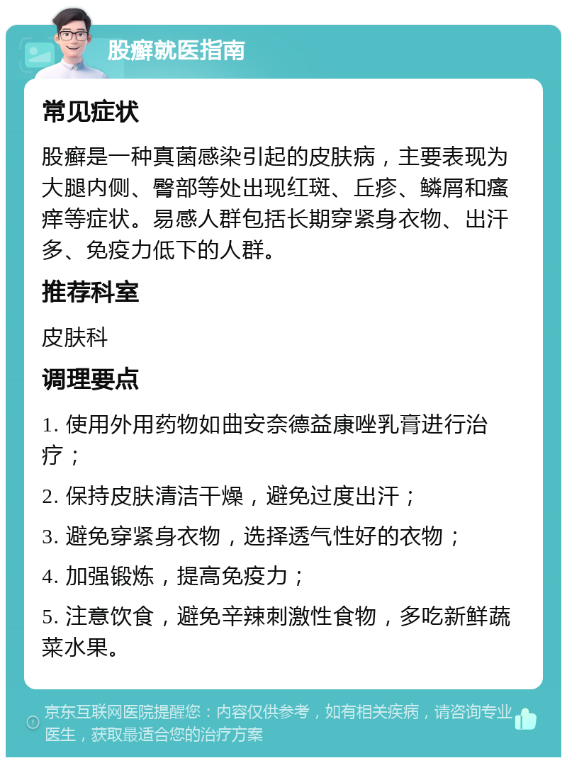 股癣就医指南 常见症状 股癣是一种真菌感染引起的皮肤病，主要表现为大腿内侧、臀部等处出现红斑、丘疹、鳞屑和瘙痒等症状。易感人群包括长期穿紧身衣物、出汗多、免疫力低下的人群。 推荐科室 皮肤科 调理要点 1. 使用外用药物如曲安奈德益康唑乳膏进行治疗； 2. 保持皮肤清洁干燥，避免过度出汗； 3. 避免穿紧身衣物，选择透气性好的衣物； 4. 加强锻炼，提高免疫力； 5. 注意饮食，避免辛辣刺激性食物，多吃新鲜蔬菜水果。