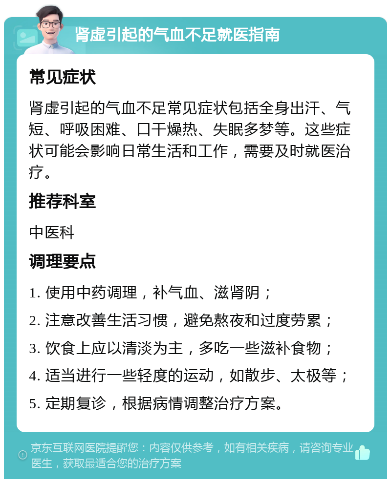 肾虚引起的气血不足就医指南 常见症状 肾虚引起的气血不足常见症状包括全身出汗、气短、呼吸困难、口干燥热、失眠多梦等。这些症状可能会影响日常生活和工作，需要及时就医治疗。 推荐科室 中医科 调理要点 1. 使用中药调理，补气血、滋肾阴； 2. 注意改善生活习惯，避免熬夜和过度劳累； 3. 饮食上应以清淡为主，多吃一些滋补食物； 4. 适当进行一些轻度的运动，如散步、太极等； 5. 定期复诊，根据病情调整治疗方案。