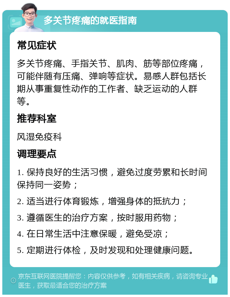 多关节疼痛的就医指南 常见症状 多关节疼痛、手指关节、肌肉、筋等部位疼痛，可能伴随有压痛、弹响等症状。易感人群包括长期从事重复性动作的工作者、缺乏运动的人群等。 推荐科室 风湿免疫科 调理要点 1. 保持良好的生活习惯，避免过度劳累和长时间保持同一姿势； 2. 适当进行体育锻炼，增强身体的抵抗力； 3. 遵循医生的治疗方案，按时服用药物； 4. 在日常生活中注意保暖，避免受凉； 5. 定期进行体检，及时发现和处理健康问题。