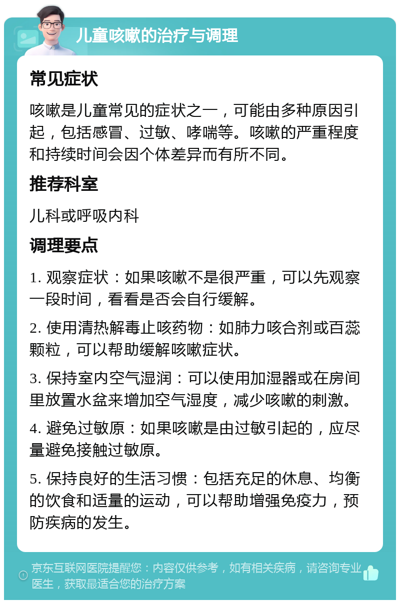 儿童咳嗽的治疗与调理 常见症状 咳嗽是儿童常见的症状之一，可能由多种原因引起，包括感冒、过敏、哮喘等。咳嗽的严重程度和持续时间会因个体差异而有所不同。 推荐科室 儿科或呼吸内科 调理要点 1. 观察症状：如果咳嗽不是很严重，可以先观察一段时间，看看是否会自行缓解。 2. 使用清热解毒止咳药物：如肺力咳合剂或百蕊颗粒，可以帮助缓解咳嗽症状。 3. 保持室内空气湿润：可以使用加湿器或在房间里放置水盆来增加空气湿度，减少咳嗽的刺激。 4. 避免过敏原：如果咳嗽是由过敏引起的，应尽量避免接触过敏原。 5. 保持良好的生活习惯：包括充足的休息、均衡的饮食和适量的运动，可以帮助增强免疫力，预防疾病的发生。