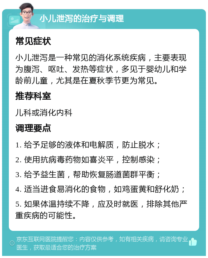 小儿泄泻的治疗与调理 常见症状 小儿泄泻是一种常见的消化系统疾病，主要表现为腹泻、呕吐、发热等症状，多见于婴幼儿和学龄前儿童，尤其是在夏秋季节更为常见。 推荐科室 儿科或消化内科 调理要点 1. 给予足够的液体和电解质，防止脱水； 2. 使用抗病毒药物如喜炎平，控制感染； 3. 给予益生菌，帮助恢复肠道菌群平衡； 4. 适当进食易消化的食物，如鸡蛋黄和舒化奶； 5. 如果体温持续不降，应及时就医，排除其他严重疾病的可能性。