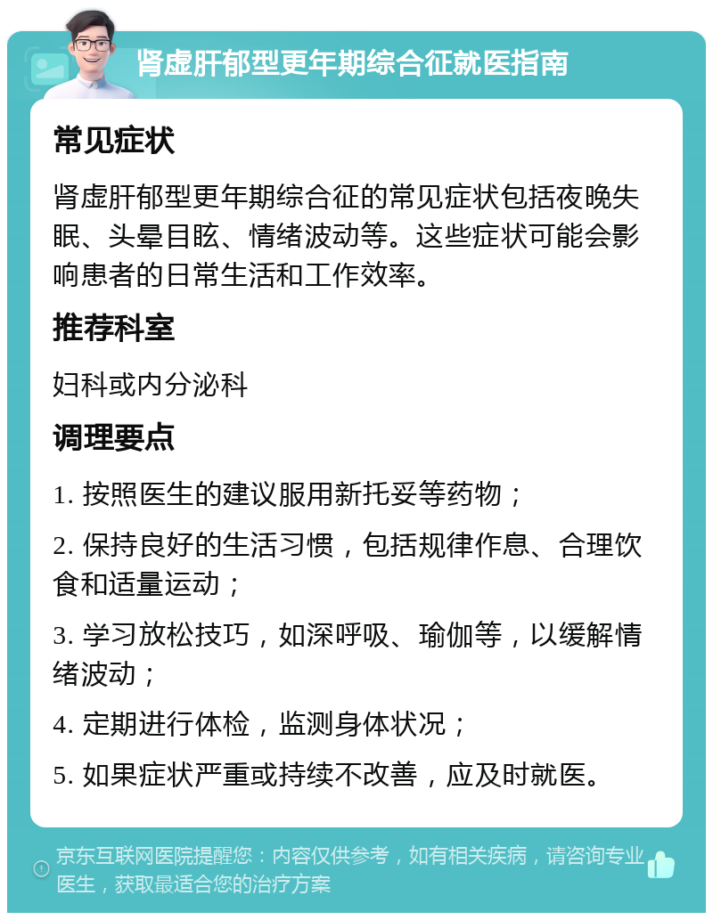 肾虚肝郁型更年期综合征就医指南 常见症状 肾虚肝郁型更年期综合征的常见症状包括夜晚失眠、头晕目眩、情绪波动等。这些症状可能会影响患者的日常生活和工作效率。 推荐科室 妇科或内分泌科 调理要点 1. 按照医生的建议服用新托妥等药物； 2. 保持良好的生活习惯，包括规律作息、合理饮食和适量运动； 3. 学习放松技巧，如深呼吸、瑜伽等，以缓解情绪波动； 4. 定期进行体检，监测身体状况； 5. 如果症状严重或持续不改善，应及时就医。