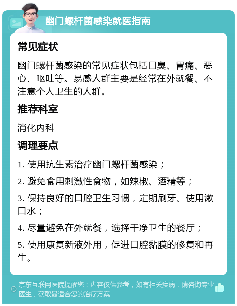 幽门螺杆菌感染就医指南 常见症状 幽门螺杆菌感染的常见症状包括口臭、胃痛、恶心、呕吐等。易感人群主要是经常在外就餐、不注意个人卫生的人群。 推荐科室 消化内科 调理要点 1. 使用抗生素治疗幽门螺杆菌感染； 2. 避免食用刺激性食物，如辣椒、酒精等； 3. 保持良好的口腔卫生习惯，定期刷牙、使用漱口水； 4. 尽量避免在外就餐，选择干净卫生的餐厅； 5. 使用康复新液外用，促进口腔黏膜的修复和再生。