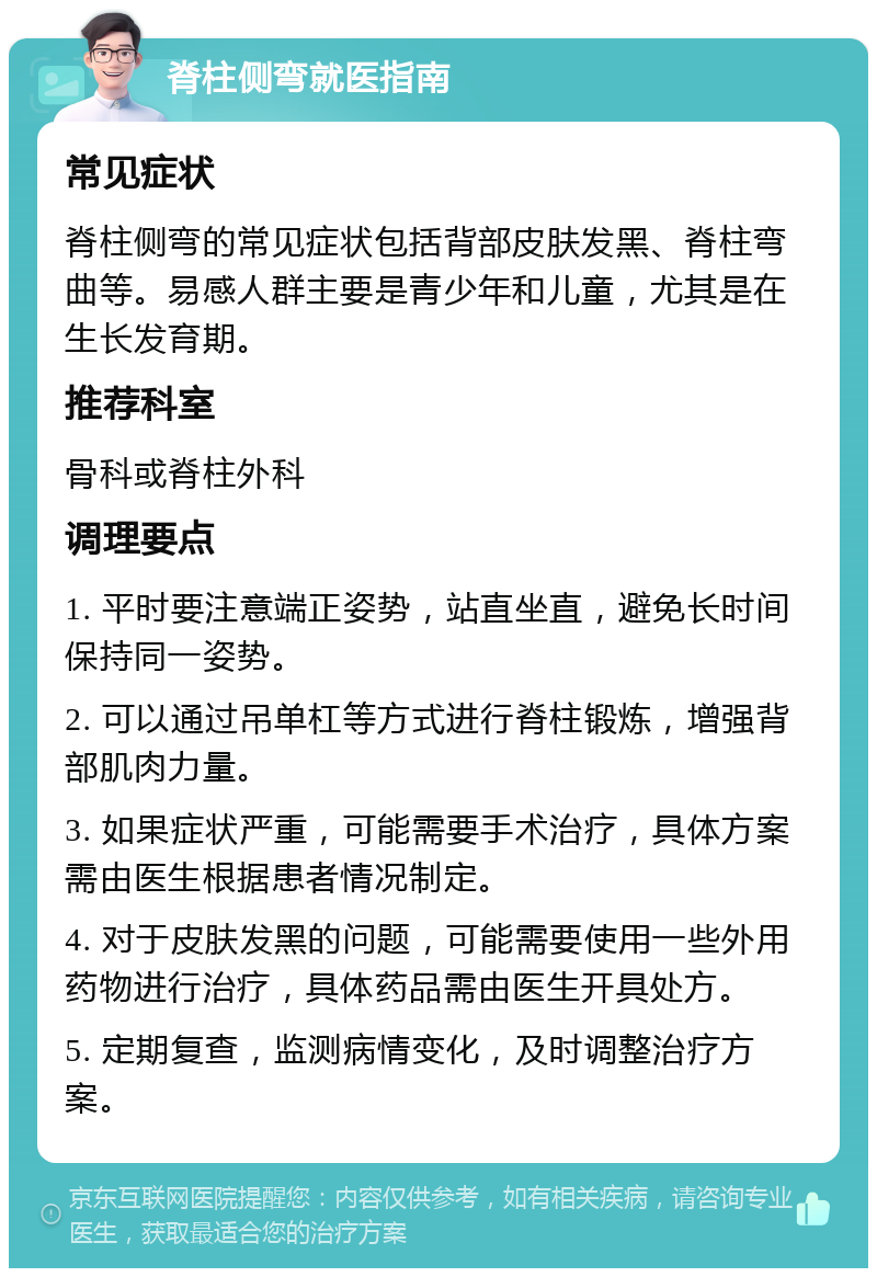 脊柱侧弯就医指南 常见症状 脊柱侧弯的常见症状包括背部皮肤发黑、脊柱弯曲等。易感人群主要是青少年和儿童，尤其是在生长发育期。 推荐科室 骨科或脊柱外科 调理要点 1. 平时要注意端正姿势，站直坐直，避免长时间保持同一姿势。 2. 可以通过吊单杠等方式进行脊柱锻炼，增强背部肌肉力量。 3. 如果症状严重，可能需要手术治疗，具体方案需由医生根据患者情况制定。 4. 对于皮肤发黑的问题，可能需要使用一些外用药物进行治疗，具体药品需由医生开具处方。 5. 定期复查，监测病情变化，及时调整治疗方案。