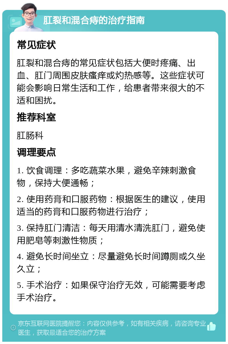 肛裂和混合痔的治疗指南 常见症状 肛裂和混合痔的常见症状包括大便时疼痛、出血、肛门周围皮肤瘙痒或灼热感等。这些症状可能会影响日常生活和工作，给患者带来很大的不适和困扰。 推荐科室 肛肠科 调理要点 1. 饮食调理：多吃蔬菜水果，避免辛辣刺激食物，保持大便通畅； 2. 使用药膏和口服药物：根据医生的建议，使用适当的药膏和口服药物进行治疗； 3. 保持肛门清洁：每天用清水清洗肛门，避免使用肥皂等刺激性物质； 4. 避免长时间坐立：尽量避免长时间蹲厕或久坐久立； 5. 手术治疗：如果保守治疗无效，可能需要考虑手术治疗。