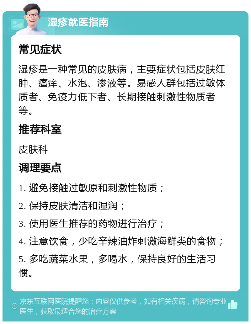 湿疹就医指南 常见症状 湿疹是一种常见的皮肤病，主要症状包括皮肤红肿、瘙痒、水泡、渗液等。易感人群包括过敏体质者、免疫力低下者、长期接触刺激性物质者等。 推荐科室 皮肤科 调理要点 1. 避免接触过敏原和刺激性物质； 2. 保持皮肤清洁和湿润； 3. 使用医生推荐的药物进行治疗； 4. 注意饮食，少吃辛辣油炸刺激海鲜类的食物； 5. 多吃蔬菜水果，多喝水，保持良好的生活习惯。