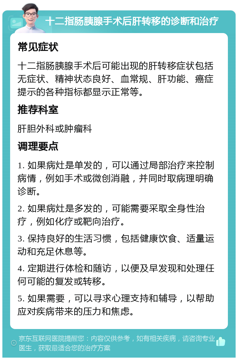 十二指肠胰腺手术后肝转移的诊断和治疗 常见症状 十二指肠胰腺手术后可能出现的肝转移症状包括无症状、精神状态良好、血常规、肝功能、癌症提示的各种指标都显示正常等。 推荐科室 肝胆外科或肿瘤科 调理要点 1. 如果病灶是单发的，可以通过局部治疗来控制病情，例如手术或微创消融，并同时取病理明确诊断。 2. 如果病灶是多发的，可能需要采取全身性治疗，例如化疗或靶向治疗。 3. 保持良好的生活习惯，包括健康饮食、适量运动和充足休息等。 4. 定期进行体检和随访，以便及早发现和处理任何可能的复发或转移。 5. 如果需要，可以寻求心理支持和辅导，以帮助应对疾病带来的压力和焦虑。