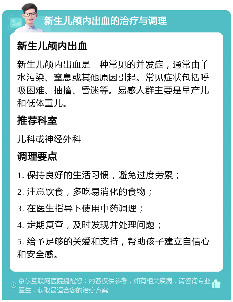 新生儿颅内出血的治疗与调理 新生儿颅内出血 新生儿颅内出血是一种常见的并发症，通常由羊水污染、窒息或其他原因引起。常见症状包括呼吸困难、抽搐、昏迷等。易感人群主要是早产儿和低体重儿。 推荐科室 儿科或神经外科 调理要点 1. 保持良好的生活习惯，避免过度劳累； 2. 注意饮食，多吃易消化的食物； 3. 在医生指导下使用中药调理； 4. 定期复查，及时发现并处理问题； 5. 给予足够的关爱和支持，帮助孩子建立自信心和安全感。