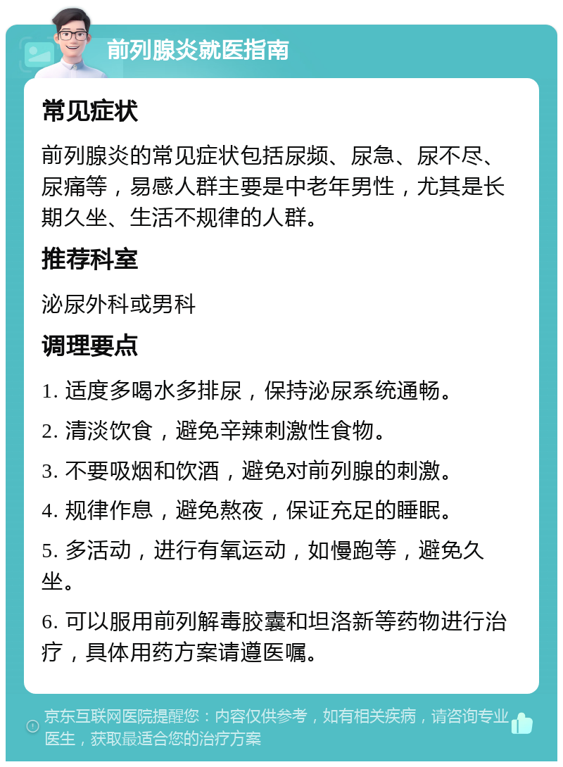 前列腺炎就医指南 常见症状 前列腺炎的常见症状包括尿频、尿急、尿不尽、尿痛等，易感人群主要是中老年男性，尤其是长期久坐、生活不规律的人群。 推荐科室 泌尿外科或男科 调理要点 1. 适度多喝水多排尿，保持泌尿系统通畅。 2. 清淡饮食，避免辛辣刺激性食物。 3. 不要吸烟和饮酒，避免对前列腺的刺激。 4. 规律作息，避免熬夜，保证充足的睡眠。 5. 多活动，进行有氧运动，如慢跑等，避免久坐。 6. 可以服用前列解毒胶囊和坦洛新等药物进行治疗，具体用药方案请遵医嘱。