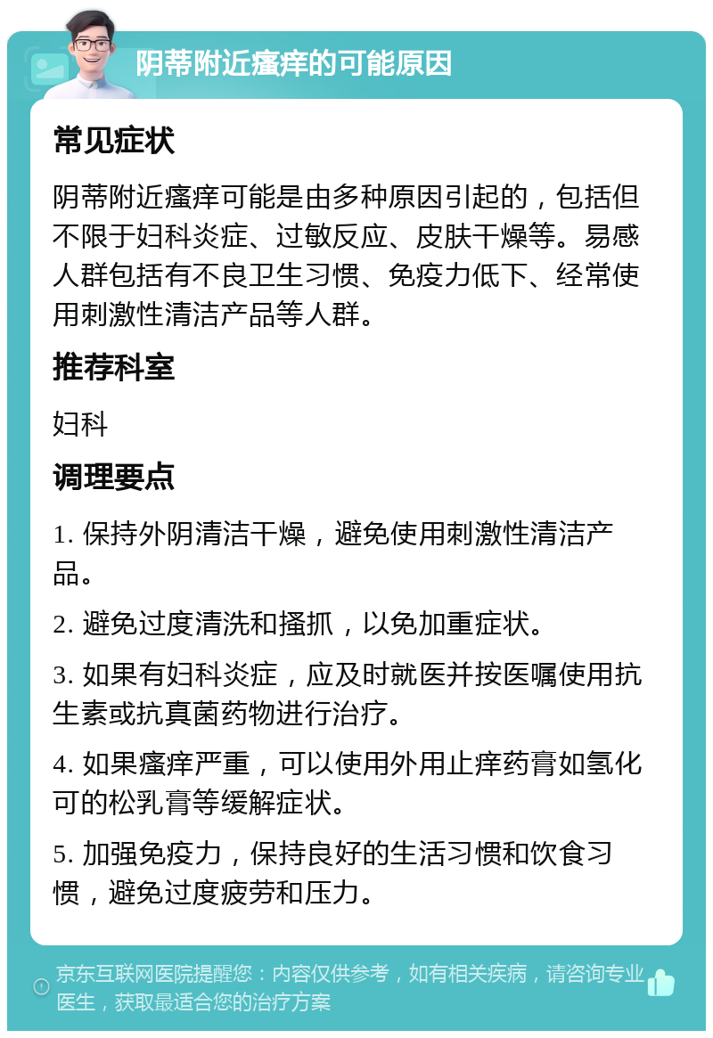 阴蒂附近瘙痒的可能原因 常见症状 阴蒂附近瘙痒可能是由多种原因引起的，包括但不限于妇科炎症、过敏反应、皮肤干燥等。易感人群包括有不良卫生习惯、免疫力低下、经常使用刺激性清洁产品等人群。 推荐科室 妇科 调理要点 1. 保持外阴清洁干燥，避免使用刺激性清洁产品。 2. 避免过度清洗和搔抓，以免加重症状。 3. 如果有妇科炎症，应及时就医并按医嘱使用抗生素或抗真菌药物进行治疗。 4. 如果瘙痒严重，可以使用外用止痒药膏如氢化可的松乳膏等缓解症状。 5. 加强免疫力，保持良好的生活习惯和饮食习惯，避免过度疲劳和压力。