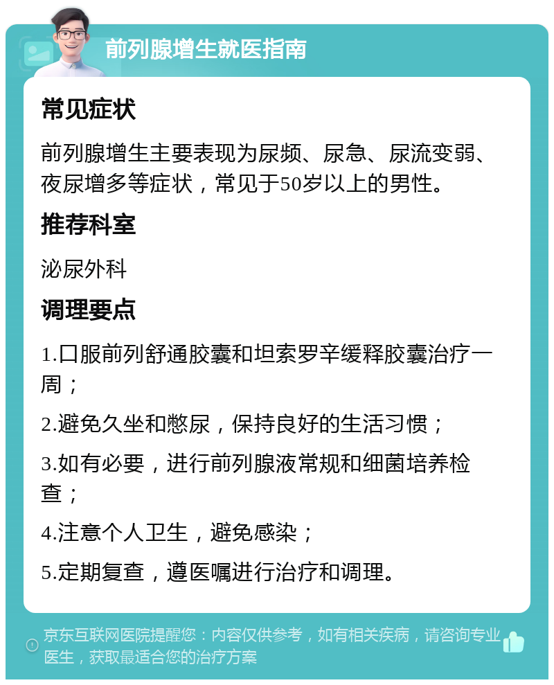 前列腺增生就医指南 常见症状 前列腺增生主要表现为尿频、尿急、尿流变弱、夜尿增多等症状，常见于50岁以上的男性。 推荐科室 泌尿外科 调理要点 1.口服前列舒通胶囊和坦索罗辛缓释胶囊治疗一周； 2.避免久坐和憋尿，保持良好的生活习惯； 3.如有必要，进行前列腺液常规和细菌培养检查； 4.注意个人卫生，避免感染； 5.定期复查，遵医嘱进行治疗和调理。