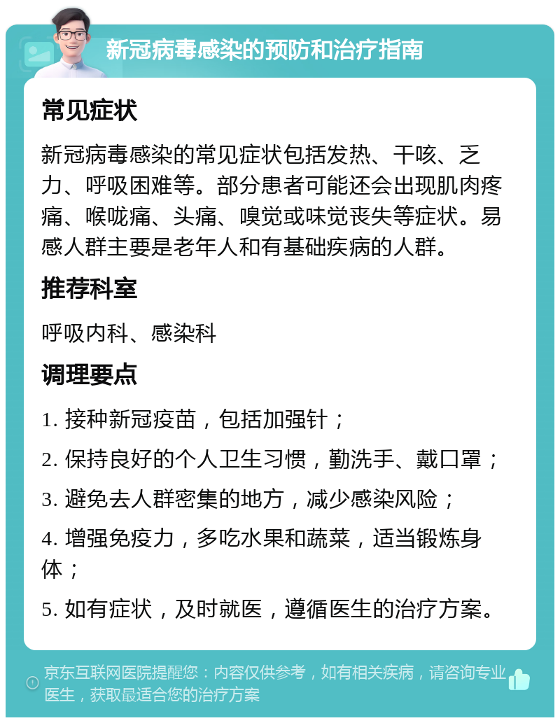 新冠病毒感染的预防和治疗指南 常见症状 新冠病毒感染的常见症状包括发热、干咳、乏力、呼吸困难等。部分患者可能还会出现肌肉疼痛、喉咙痛、头痛、嗅觉或味觉丧失等症状。易感人群主要是老年人和有基础疾病的人群。 推荐科室 呼吸内科、感染科 调理要点 1. 接种新冠疫苗，包括加强针； 2. 保持良好的个人卫生习惯，勤洗手、戴口罩； 3. 避免去人群密集的地方，减少感染风险； 4. 增强免疫力，多吃水果和蔬菜，适当锻炼身体； 5. 如有症状，及时就医，遵循医生的治疗方案。