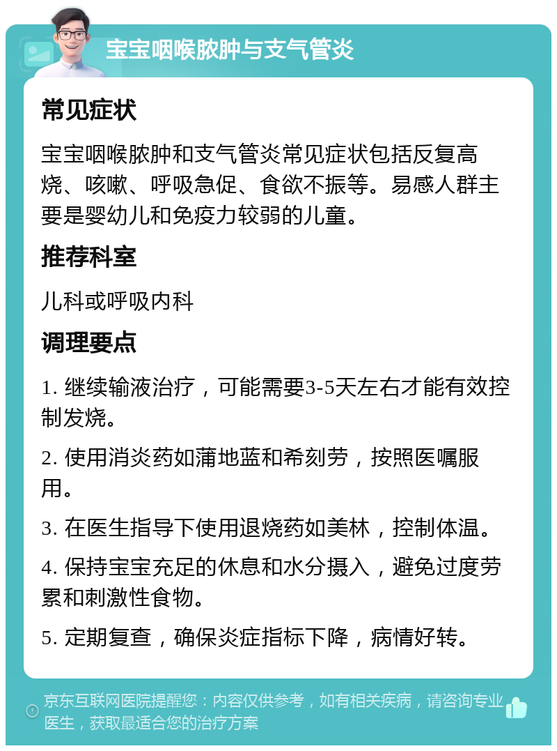 宝宝咽喉脓肿与支气管炎 常见症状 宝宝咽喉脓肿和支气管炎常见症状包括反复高烧、咳嗽、呼吸急促、食欲不振等。易感人群主要是婴幼儿和免疫力较弱的儿童。 推荐科室 儿科或呼吸内科 调理要点 1. 继续输液治疗，可能需要3-5天左右才能有效控制发烧。 2. 使用消炎药如蒲地蓝和希刻劳，按照医嘱服用。 3. 在医生指导下使用退烧药如美林，控制体温。 4. 保持宝宝充足的休息和水分摄入，避免过度劳累和刺激性食物。 5. 定期复查，确保炎症指标下降，病情好转。