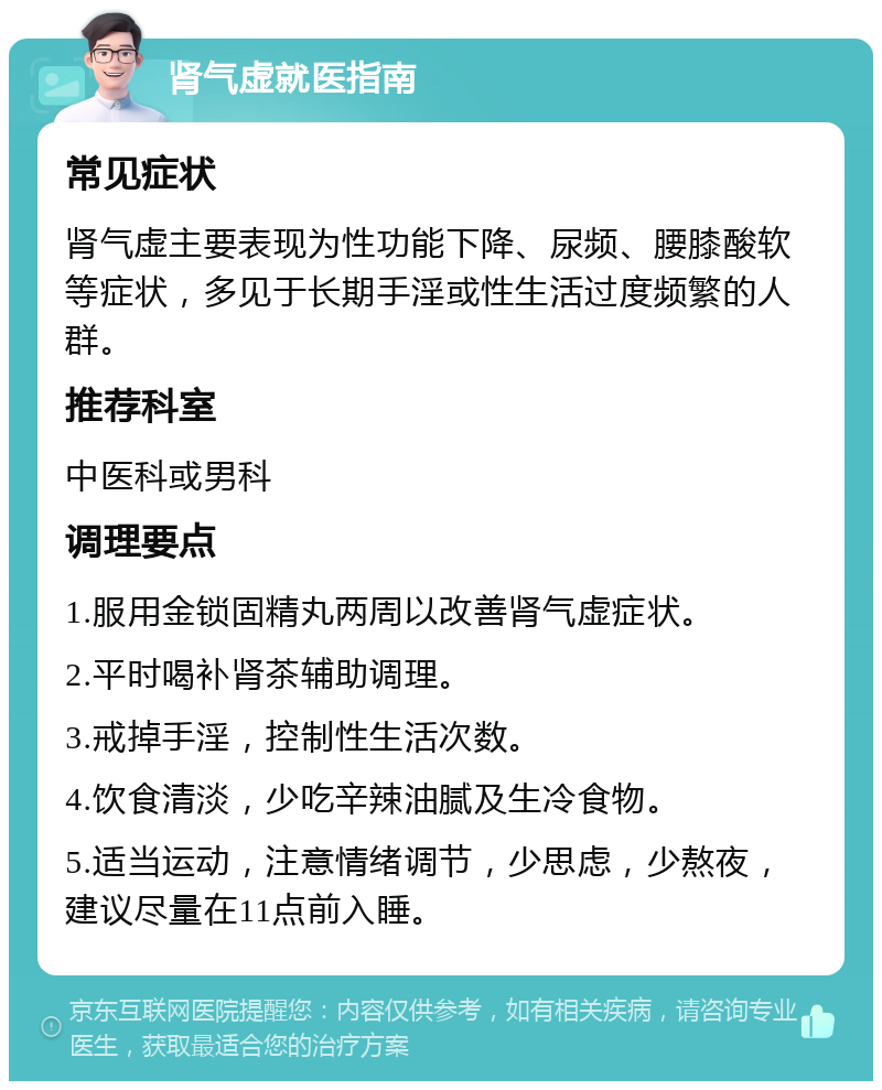 肾气虚就医指南 常见症状 肾气虚主要表现为性功能下降、尿频、腰膝酸软等症状，多见于长期手淫或性生活过度频繁的人群。 推荐科室 中医科或男科 调理要点 1.服用金锁固精丸两周以改善肾气虚症状。 2.平时喝补肾茶辅助调理。 3.戒掉手淫，控制性生活次数。 4.饮食清淡，少吃辛辣油腻及生冷食物。 5.适当运动，注意情绪调节，少思虑，少熬夜，建议尽量在11点前入睡。