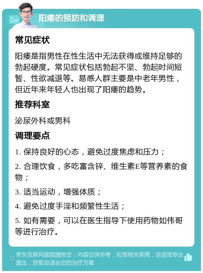 阳痿的预防和调理 常见症状 阳痿是指男性在性生活中无法获得或维持足够的勃起硬度。常见症状包括勃起不坚、勃起时间短暂、性欲减退等。易感人群主要是中老年男性，但近年来年轻人也出现了阳痿的趋势。 推荐科室 泌尿外科或男科 调理要点 1. 保持良好的心态，避免过度焦虑和压力； 2. 合理饮食，多吃富含锌、维生素E等营养素的食物； 3. 适当运动，增强体质； 4. 避免过度手淫和频繁性生活； 5. 如有需要，可以在医生指导下使用药物如伟哥等进行治疗。