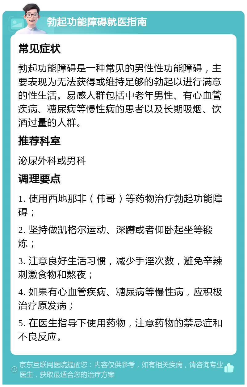 勃起功能障碍就医指南 常见症状 勃起功能障碍是一种常见的男性性功能障碍，主要表现为无法获得或维持足够的勃起以进行满意的性生活。易感人群包括中老年男性、有心血管疾病、糖尿病等慢性病的患者以及长期吸烟、饮酒过量的人群。 推荐科室 泌尿外科或男科 调理要点 1. 使用西地那非（伟哥）等药物治疗勃起功能障碍； 2. 坚持做凯格尔运动、深蹲或者仰卧起坐等锻炼； 3. 注意良好生活习惯，减少手淫次数，避免辛辣刺激食物和熬夜； 4. 如果有心血管疾病、糖尿病等慢性病，应积极治疗原发病； 5. 在医生指导下使用药物，注意药物的禁忌症和不良反应。