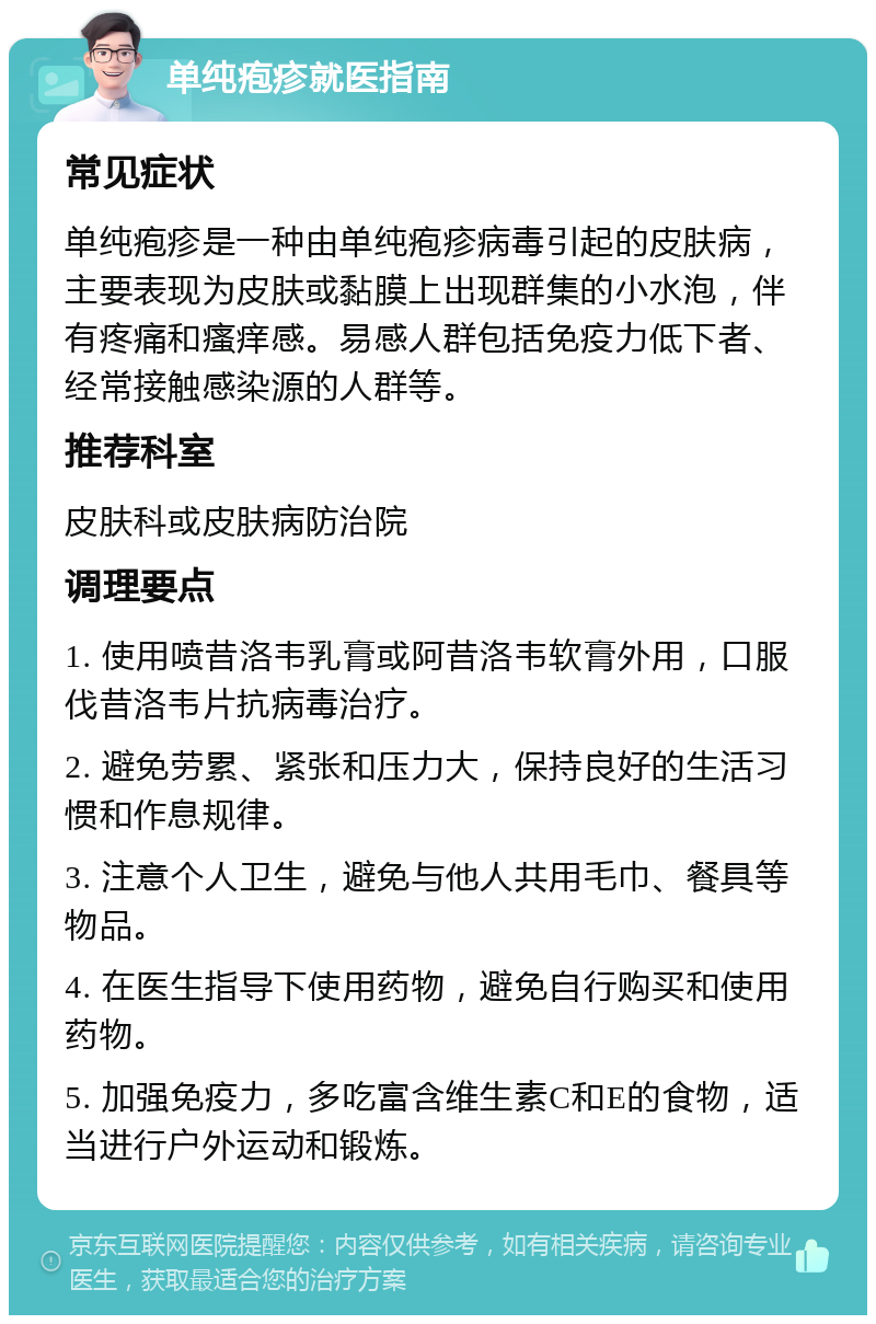 单纯疱疹就医指南 常见症状 单纯疱疹是一种由单纯疱疹病毒引起的皮肤病，主要表现为皮肤或黏膜上出现群集的小水泡，伴有疼痛和瘙痒感。易感人群包括免疫力低下者、经常接触感染源的人群等。 推荐科室 皮肤科或皮肤病防治院 调理要点 1. 使用喷昔洛韦乳膏或阿昔洛韦软膏外用，口服伐昔洛韦片抗病毒治疗。 2. 避免劳累、紧张和压力大，保持良好的生活习惯和作息规律。 3. 注意个人卫生，避免与他人共用毛巾、餐具等物品。 4. 在医生指导下使用药物，避免自行购买和使用药物。 5. 加强免疫力，多吃富含维生素C和E的食物，适当进行户外运动和锻炼。