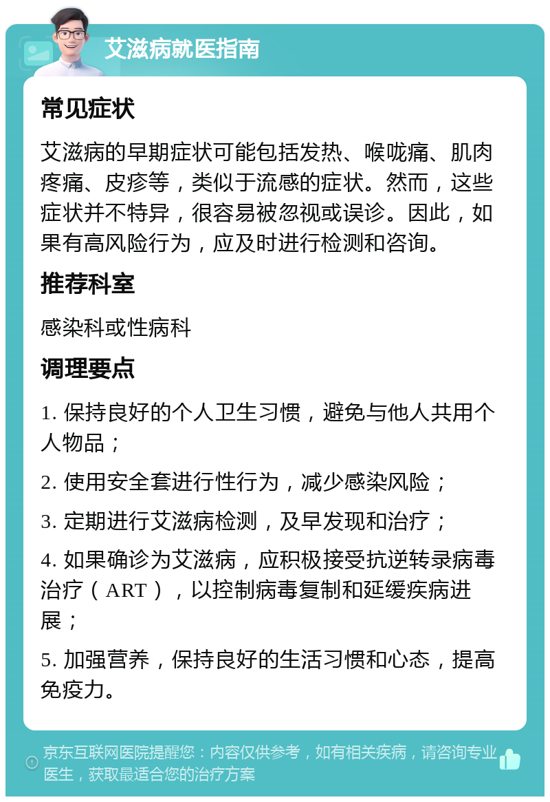 艾滋病就医指南 常见症状 艾滋病的早期症状可能包括发热、喉咙痛、肌肉疼痛、皮疹等，类似于流感的症状。然而，这些症状并不特异，很容易被忽视或误诊。因此，如果有高风险行为，应及时进行检测和咨询。 推荐科室 感染科或性病科 调理要点 1. 保持良好的个人卫生习惯，避免与他人共用个人物品； 2. 使用安全套进行性行为，减少感染风险； 3. 定期进行艾滋病检测，及早发现和治疗； 4. 如果确诊为艾滋病，应积极接受抗逆转录病毒治疗（ART），以控制病毒复制和延缓疾病进展； 5. 加强营养，保持良好的生活习惯和心态，提高免疫力。