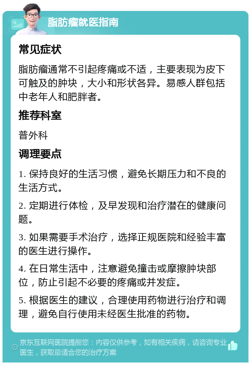 脂肪瘤就医指南 常见症状 脂肪瘤通常不引起疼痛或不适，主要表现为皮下可触及的肿块，大小和形状各异。易感人群包括中老年人和肥胖者。 推荐科室 普外科 调理要点 1. 保持良好的生活习惯，避免长期压力和不良的生活方式。 2. 定期进行体检，及早发现和治疗潜在的健康问题。 3. 如果需要手术治疗，选择正规医院和经验丰富的医生进行操作。 4. 在日常生活中，注意避免撞击或摩擦肿块部位，防止引起不必要的疼痛或并发症。 5. 根据医生的建议，合理使用药物进行治疗和调理，避免自行使用未经医生批准的药物。