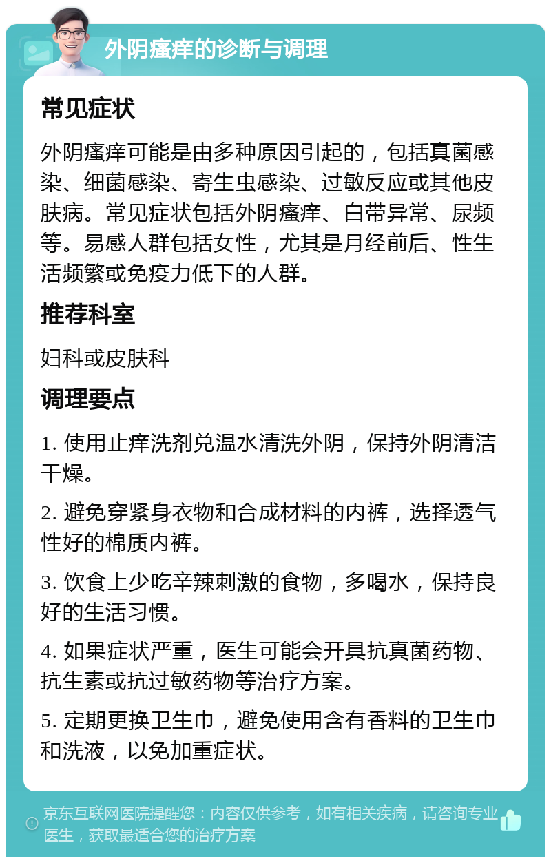 外阴瘙痒的诊断与调理 常见症状 外阴瘙痒可能是由多种原因引起的，包括真菌感染、细菌感染、寄生虫感染、过敏反应或其他皮肤病。常见症状包括外阴瘙痒、白带异常、尿频等。易感人群包括女性，尤其是月经前后、性生活频繁或免疫力低下的人群。 推荐科室 妇科或皮肤科 调理要点 1. 使用止痒洗剂兑温水清洗外阴，保持外阴清洁干燥。 2. 避免穿紧身衣物和合成材料的内裤，选择透气性好的棉质内裤。 3. 饮食上少吃辛辣刺激的食物，多喝水，保持良好的生活习惯。 4. 如果症状严重，医生可能会开具抗真菌药物、抗生素或抗过敏药物等治疗方案。 5. 定期更换卫生巾，避免使用含有香料的卫生巾和洗液，以免加重症状。