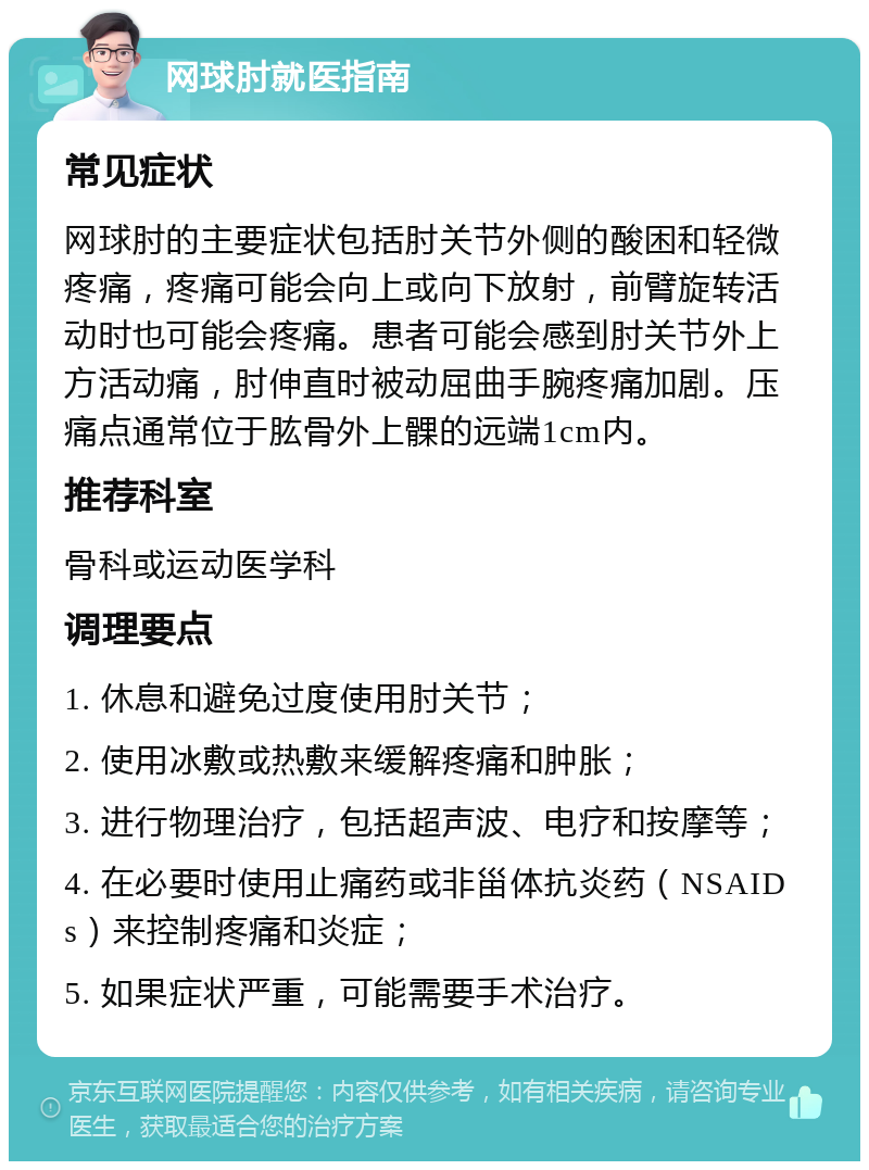 网球肘就医指南 常见症状 网球肘的主要症状包括肘关节外侧的酸困和轻微疼痛，疼痛可能会向上或向下放射，前臂旋转活动时也可能会疼痛。患者可能会感到肘关节外上方活动痛，肘伸直时被动屈曲手腕疼痛加剧。压痛点通常位于肱骨外上髁的远端1cm内。 推荐科室 骨科或运动医学科 调理要点 1. 休息和避免过度使用肘关节； 2. 使用冰敷或热敷来缓解疼痛和肿胀； 3. 进行物理治疗，包括超声波、电疗和按摩等； 4. 在必要时使用止痛药或非甾体抗炎药（NSAIDs）来控制疼痛和炎症； 5. 如果症状严重，可能需要手术治疗。