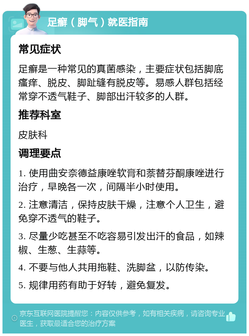 足癣（脚气）就医指南 常见症状 足癣是一种常见的真菌感染，主要症状包括脚底瘙痒、脱皮、脚趾缝有脱皮等。易感人群包括经常穿不透气鞋子、脚部出汗较多的人群。 推荐科室 皮肤科 调理要点 1. 使用曲安奈德益康唑软膏和萘替芬酮康唑进行治疗，早晚各一次，间隔半小时使用。 2. 注意清洁，保持皮肤干燥，注意个人卫生，避免穿不透气的鞋子。 3. 尽量少吃甚至不吃容易引发出汗的食品，如辣椒、生葱、生蒜等。 4. 不要与他人共用拖鞋、洗脚盆，以防传染。 5. 规律用药有助于好转，避免复发。