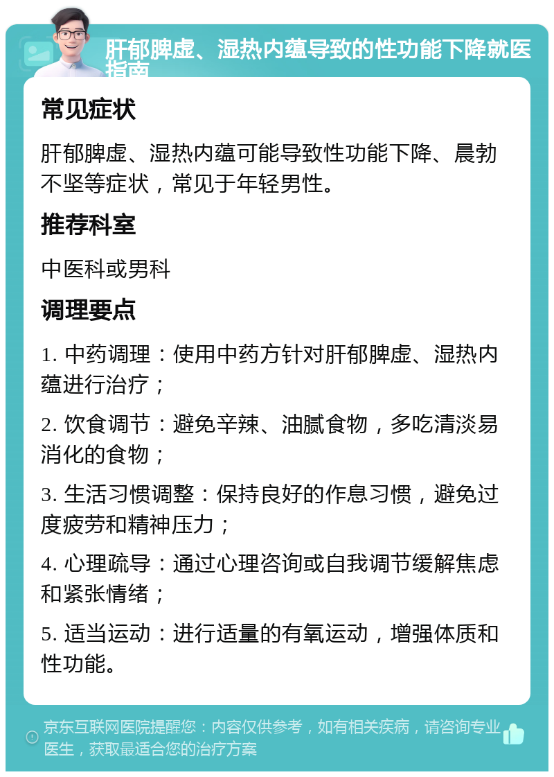 肝郁脾虚、湿热内蕴导致的性功能下降就医指南 常见症状 肝郁脾虚、湿热内蕴可能导致性功能下降、晨勃不坚等症状，常见于年轻男性。 推荐科室 中医科或男科 调理要点 1. 中药调理：使用中药方针对肝郁脾虚、湿热内蕴进行治疗； 2. 饮食调节：避免辛辣、油腻食物，多吃清淡易消化的食物； 3. 生活习惯调整：保持良好的作息习惯，避免过度疲劳和精神压力； 4. 心理疏导：通过心理咨询或自我调节缓解焦虑和紧张情绪； 5. 适当运动：进行适量的有氧运动，增强体质和性功能。