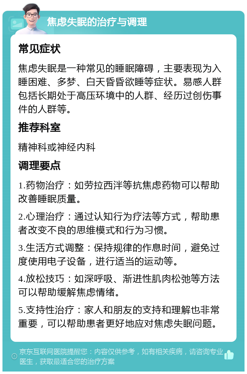 焦虑失眠的治疗与调理 常见症状 焦虑失眠是一种常见的睡眠障碍，主要表现为入睡困难、多梦、白天昏昏欲睡等症状。易感人群包括长期处于高压环境中的人群、经历过创伤事件的人群等。 推荐科室 精神科或神经内科 调理要点 1.药物治疗：如劳拉西泮等抗焦虑药物可以帮助改善睡眠质量。 2.心理治疗：通过认知行为疗法等方式，帮助患者改变不良的思维模式和行为习惯。 3.生活方式调整：保持规律的作息时间，避免过度使用电子设备，进行适当的运动等。 4.放松技巧：如深呼吸、渐进性肌肉松弛等方法可以帮助缓解焦虑情绪。 5.支持性治疗：家人和朋友的支持和理解也非常重要，可以帮助患者更好地应对焦虑失眠问题。