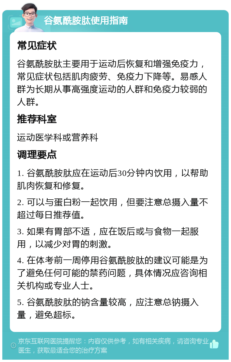 谷氨酰胺肽使用指南 常见症状 谷氨酰胺肽主要用于运动后恢复和增强免疫力，常见症状包括肌肉疲劳、免疫力下降等。易感人群为长期从事高强度运动的人群和免疫力较弱的人群。 推荐科室 运动医学科或营养科 调理要点 1. 谷氨酰胺肽应在运动后30分钟内饮用，以帮助肌肉恢复和修复。 2. 可以与蛋白粉一起饮用，但要注意总摄入量不超过每日推荐值。 3. 如果有胃部不适，应在饭后或与食物一起服用，以减少对胃的刺激。 4. 在体考前一周停用谷氨酰胺肽的建议可能是为了避免任何可能的禁药问题，具体情况应咨询相关机构或专业人士。 5. 谷氨酰胺肽的钠含量较高，应注意总钠摄入量，避免超标。