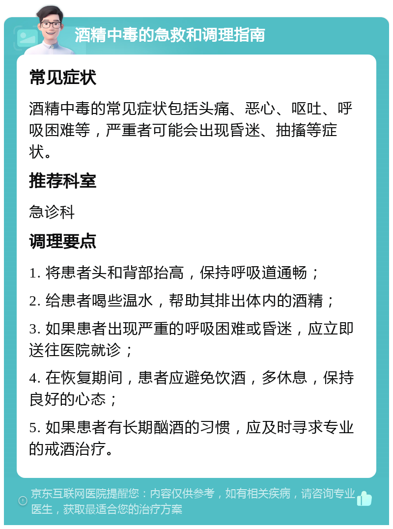 酒精中毒的急救和调理指南 常见症状 酒精中毒的常见症状包括头痛、恶心、呕吐、呼吸困难等，严重者可能会出现昏迷、抽搐等症状。 推荐科室 急诊科 调理要点 1. 将患者头和背部抬高，保持呼吸道通畅； 2. 给患者喝些温水，帮助其排出体内的酒精； 3. 如果患者出现严重的呼吸困难或昏迷，应立即送往医院就诊； 4. 在恢复期间，患者应避免饮酒，多休息，保持良好的心态； 5. 如果患者有长期酗酒的习惯，应及时寻求专业的戒酒治疗。