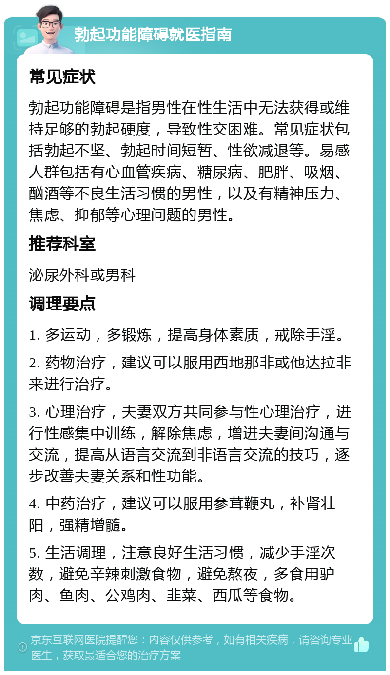 勃起功能障碍就医指南 常见症状 勃起功能障碍是指男性在性生活中无法获得或维持足够的勃起硬度，导致性交困难。常见症状包括勃起不坚、勃起时间短暂、性欲减退等。易感人群包括有心血管疾病、糖尿病、肥胖、吸烟、酗酒等不良生活习惯的男性，以及有精神压力、焦虑、抑郁等心理问题的男性。 推荐科室 泌尿外科或男科 调理要点 1. 多运动，多锻炼，提高身体素质，戒除手淫。 2. 药物治疗，建议可以服用西地那非或他达拉非来进行治疗。 3. 心理治疗，夫妻双方共同参与性心理治疗，进行性感集中训练，解除焦虑，增进夫妻间沟通与交流，提高从语言交流到非语言交流的技巧，逐步改善夫妻关系和性功能。 4. 中药治疗，建议可以服用参茸鞭丸，补肾壮阳，强精增髓。 5. 生活调理，注意良好生活习惯，减少手淫次数，避免辛辣刺激食物，避免熬夜，多食用驴肉、鱼肉、公鸡肉、韭菜、西瓜等食物。