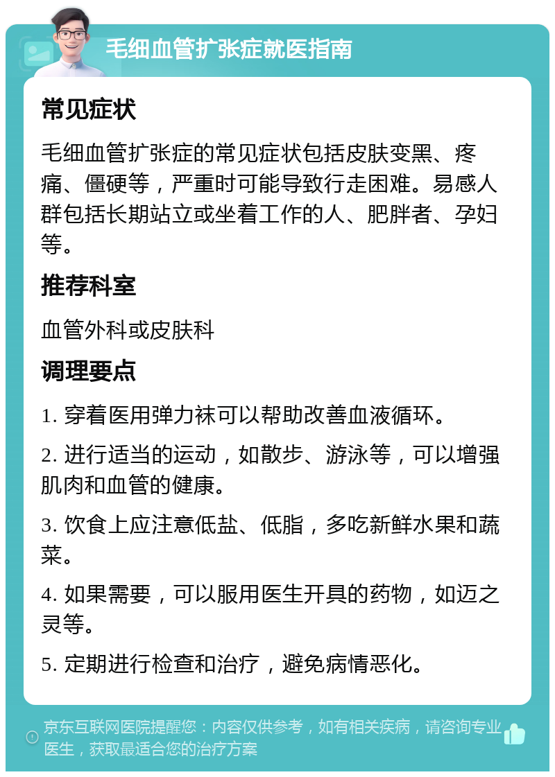 毛细血管扩张症就医指南 常见症状 毛细血管扩张症的常见症状包括皮肤变黑、疼痛、僵硬等，严重时可能导致行走困难。易感人群包括长期站立或坐着工作的人、肥胖者、孕妇等。 推荐科室 血管外科或皮肤科 调理要点 1. 穿着医用弹力袜可以帮助改善血液循环。 2. 进行适当的运动，如散步、游泳等，可以增强肌肉和血管的健康。 3. 饮食上应注意低盐、低脂，多吃新鲜水果和蔬菜。 4. 如果需要，可以服用医生开具的药物，如迈之灵等。 5. 定期进行检查和治疗，避免病情恶化。