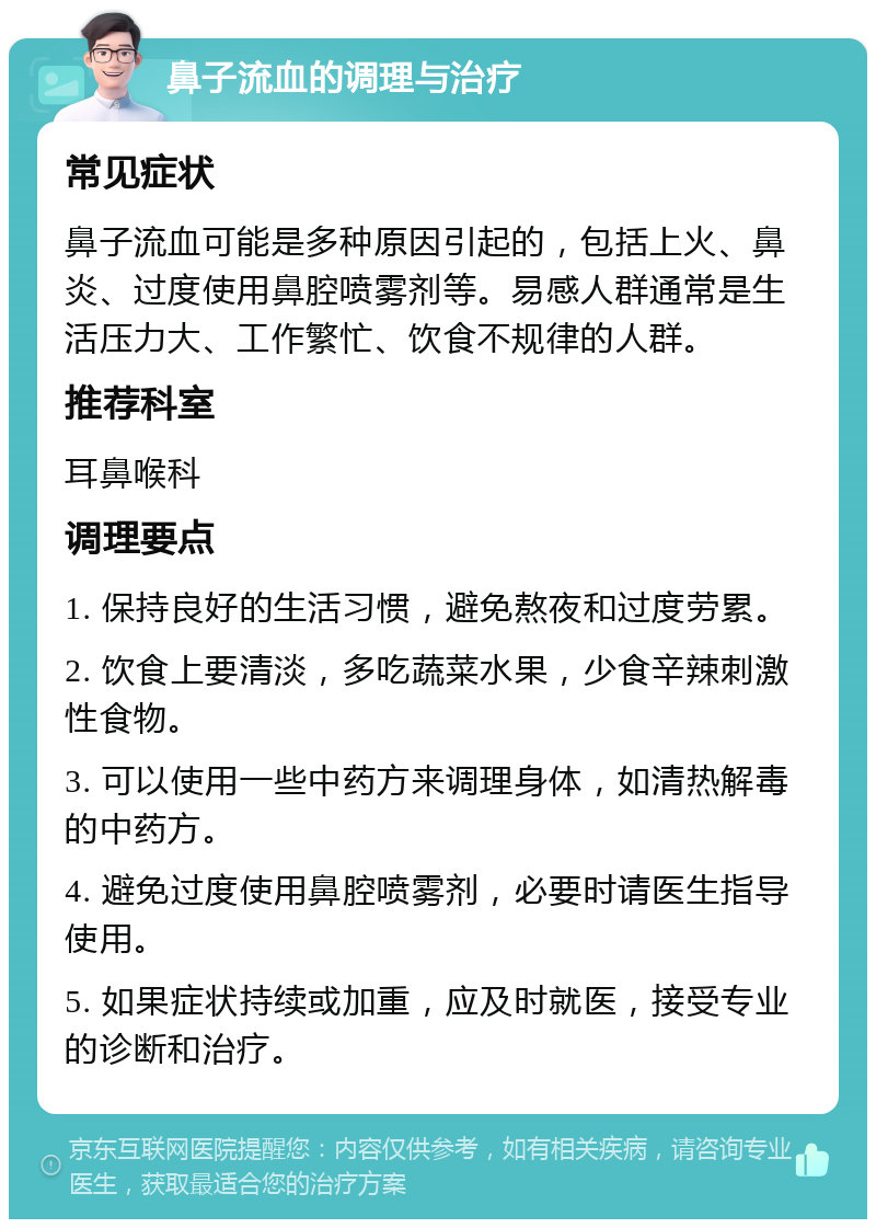 鼻子流血的调理与治疗 常见症状 鼻子流血可能是多种原因引起的，包括上火、鼻炎、过度使用鼻腔喷雾剂等。易感人群通常是生活压力大、工作繁忙、饮食不规律的人群。 推荐科室 耳鼻喉科 调理要点 1. 保持良好的生活习惯，避免熬夜和过度劳累。 2. 饮食上要清淡，多吃蔬菜水果，少食辛辣刺激性食物。 3. 可以使用一些中药方来调理身体，如清热解毒的中药方。 4. 避免过度使用鼻腔喷雾剂，必要时请医生指导使用。 5. 如果症状持续或加重，应及时就医，接受专业的诊断和治疗。