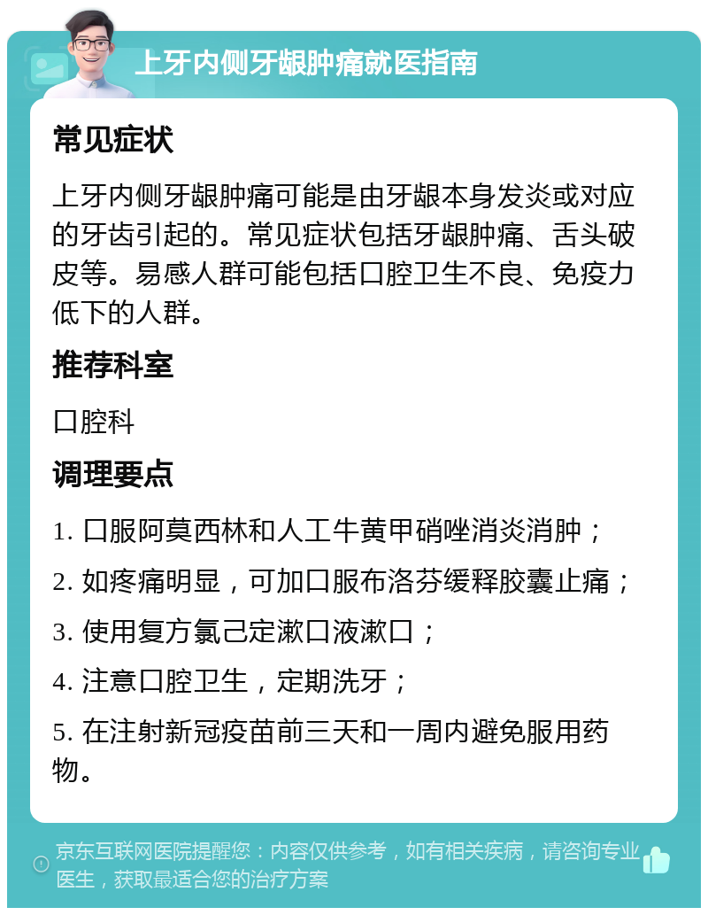 上牙内侧牙龈肿痛就医指南 常见症状 上牙内侧牙龈肿痛可能是由牙龈本身发炎或对应的牙齿引起的。常见症状包括牙龈肿痛、舌头破皮等。易感人群可能包括口腔卫生不良、免疫力低下的人群。 推荐科室 口腔科 调理要点 1. 口服阿莫西林和人工牛黄甲硝唑消炎消肿； 2. 如疼痛明显，可加口服布洛芬缓释胶囊止痛； 3. 使用复方氯己定漱口液漱口； 4. 注意口腔卫生，定期洗牙； 5. 在注射新冠疫苗前三天和一周内避免服用药物。