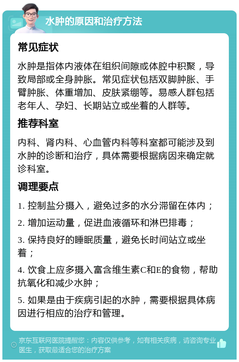 水肿的原因和治疗方法 常见症状 水肿是指体内液体在组织间隙或体腔中积聚，导致局部或全身肿胀。常见症状包括双脚肿胀、手臂肿胀、体重增加、皮肤紧绷等。易感人群包括老年人、孕妇、长期站立或坐着的人群等。 推荐科室 内科、肾内科、心血管内科等科室都可能涉及到水肿的诊断和治疗，具体需要根据病因来确定就诊科室。 调理要点 1. 控制盐分摄入，避免过多的水分滞留在体内； 2. 增加运动量，促进血液循环和淋巴排毒； 3. 保持良好的睡眠质量，避免长时间站立或坐着； 4. 饮食上应多摄入富含维生素C和E的食物，帮助抗氧化和减少水肿； 5. 如果是由于疾病引起的水肿，需要根据具体病因进行相应的治疗和管理。