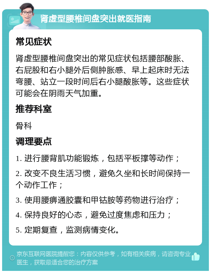 肾虚型腰椎间盘突出就医指南 常见症状 肾虚型腰椎间盘突出的常见症状包括腰部酸胀、右屁股和右小腿外后侧肿胀感、早上起床时无法弯腰、站立一段时间后右小腿酸胀等。这些症状可能会在阴雨天气加重。 推荐科室 骨科 调理要点 1. 进行腰背肌功能锻炼，包括平板撑等动作； 2. 改变不良生活习惯，避免久坐和长时间保持一个动作工作； 3. 使用腰痹通胶囊和甲钴胺等药物进行治疗； 4. 保持良好的心态，避免过度焦虑和压力； 5. 定期复查，监测病情变化。