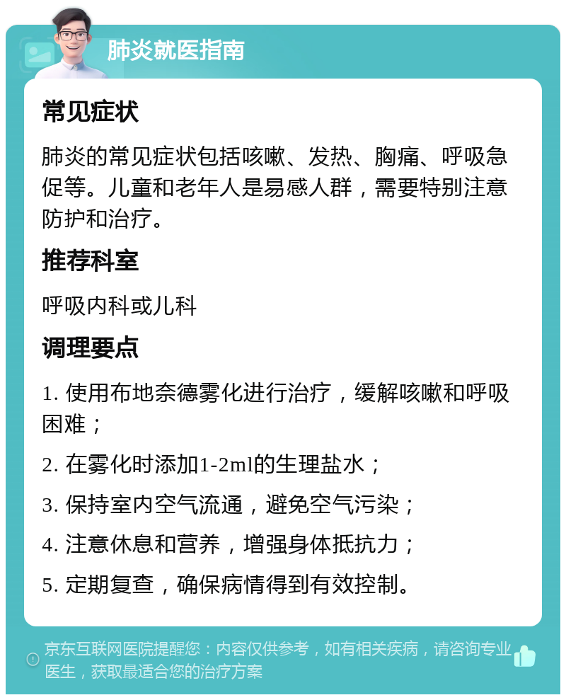 肺炎就医指南 常见症状 肺炎的常见症状包括咳嗽、发热、胸痛、呼吸急促等。儿童和老年人是易感人群，需要特别注意防护和治疗。 推荐科室 呼吸内科或儿科 调理要点 1. 使用布地奈德雾化进行治疗，缓解咳嗽和呼吸困难； 2. 在雾化时添加1-2ml的生理盐水； 3. 保持室内空气流通，避免空气污染； 4. 注意休息和营养，增强身体抵抗力； 5. 定期复查，确保病情得到有效控制。