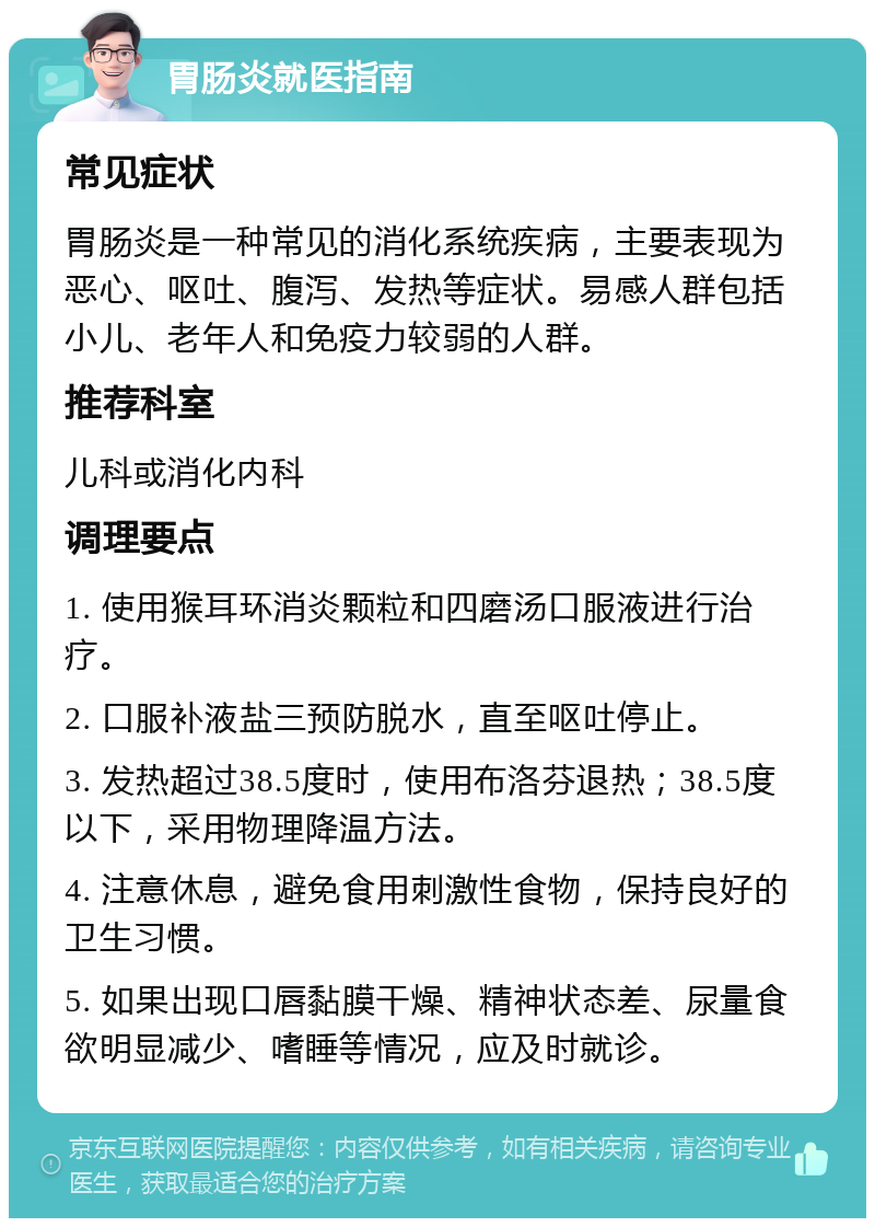 胃肠炎就医指南 常见症状 胃肠炎是一种常见的消化系统疾病，主要表现为恶心、呕吐、腹泻、发热等症状。易感人群包括小儿、老年人和免疫力较弱的人群。 推荐科室 儿科或消化内科 调理要点 1. 使用猴耳环消炎颗粒和四磨汤口服液进行治疗。 2. 口服补液盐三预防脱水，直至呕吐停止。 3. 发热超过38.5度时，使用布洛芬退热；38.5度以下，采用物理降温方法。 4. 注意休息，避免食用刺激性食物，保持良好的卫生习惯。 5. 如果出现口唇黏膜干燥、精神状态差、尿量食欲明显减少、嗜睡等情况，应及时就诊。