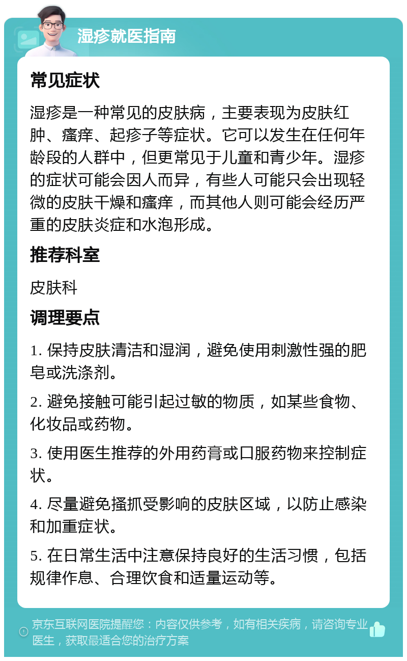 湿疹就医指南 常见症状 湿疹是一种常见的皮肤病，主要表现为皮肤红肿、瘙痒、起疹子等症状。它可以发生在任何年龄段的人群中，但更常见于儿童和青少年。湿疹的症状可能会因人而异，有些人可能只会出现轻微的皮肤干燥和瘙痒，而其他人则可能会经历严重的皮肤炎症和水泡形成。 推荐科室 皮肤科 调理要点 1. 保持皮肤清洁和湿润，避免使用刺激性强的肥皂或洗涤剂。 2. 避免接触可能引起过敏的物质，如某些食物、化妆品或药物。 3. 使用医生推荐的外用药膏或口服药物来控制症状。 4. 尽量避免搔抓受影响的皮肤区域，以防止感染和加重症状。 5. 在日常生活中注意保持良好的生活习惯，包括规律作息、合理饮食和适量运动等。