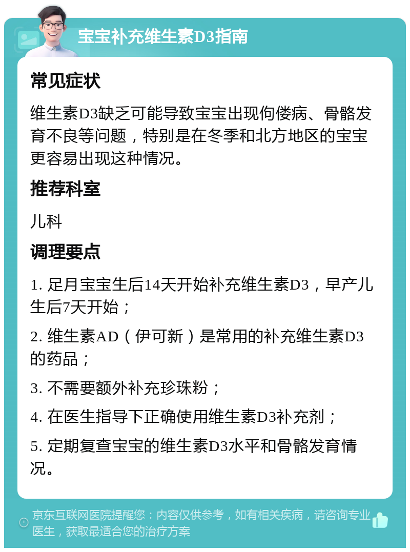 宝宝补充维生素D3指南 常见症状 维生素D3缺乏可能导致宝宝出现佝偻病、骨骼发育不良等问题，特别是在冬季和北方地区的宝宝更容易出现这种情况。 推荐科室 儿科 调理要点 1. 足月宝宝生后14天开始补充维生素D3，早产儿生后7天开始； 2. 维生素AD（伊可新）是常用的补充维生素D3的药品； 3. 不需要额外补充珍珠粉； 4. 在医生指导下正确使用维生素D3补充剂； 5. 定期复查宝宝的维生素D3水平和骨骼发育情况。