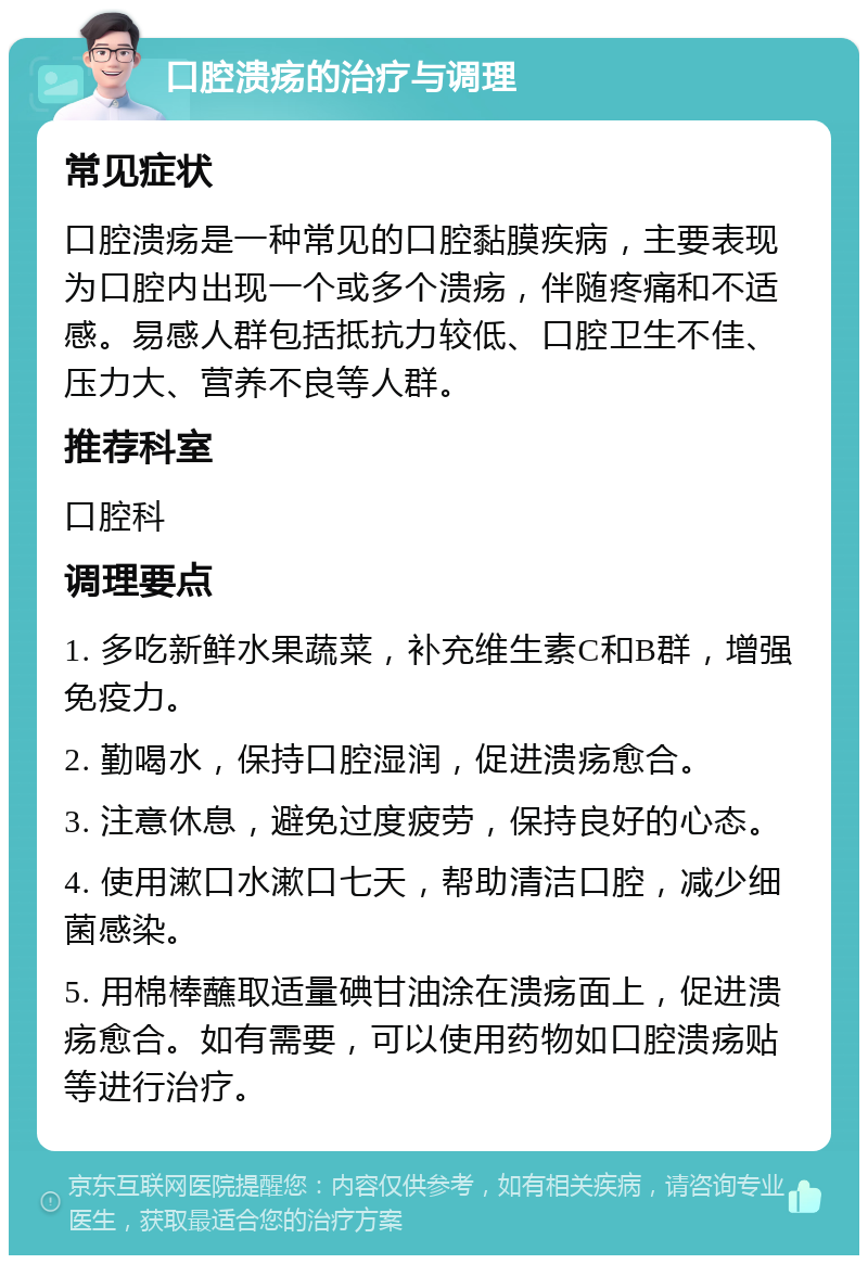 口腔溃疡的治疗与调理 常见症状 口腔溃疡是一种常见的口腔黏膜疾病，主要表现为口腔内出现一个或多个溃疡，伴随疼痛和不适感。易感人群包括抵抗力较低、口腔卫生不佳、压力大、营养不良等人群。 推荐科室 口腔科 调理要点 1. 多吃新鲜水果蔬菜，补充维生素C和B群，增强免疫力。 2. 勤喝水，保持口腔湿润，促进溃疡愈合。 3. 注意休息，避免过度疲劳，保持良好的心态。 4. 使用漱口水漱口七天，帮助清洁口腔，减少细菌感染。 5. 用棉棒蘸取适量碘甘油涂在溃疡面上，促进溃疡愈合。如有需要，可以使用药物如口腔溃疡贴等进行治疗。