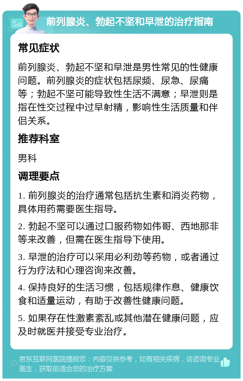 前列腺炎、勃起不坚和早泄的治疗指南 常见症状 前列腺炎、勃起不坚和早泄是男性常见的性健康问题。前列腺炎的症状包括尿频、尿急、尿痛等；勃起不坚可能导致性生活不满意；早泄则是指在性交过程中过早射精，影响性生活质量和伴侣关系。 推荐科室 男科 调理要点 1. 前列腺炎的治疗通常包括抗生素和消炎药物，具体用药需要医生指导。 2. 勃起不坚可以通过口服药物如伟哥、西地那非等来改善，但需在医生指导下使用。 3. 早泄的治疗可以采用必利劲等药物，或者通过行为疗法和心理咨询来改善。 4. 保持良好的生活习惯，包括规律作息、健康饮食和适量运动，有助于改善性健康问题。 5. 如果存在性激素紊乱或其他潜在健康问题，应及时就医并接受专业治疗。