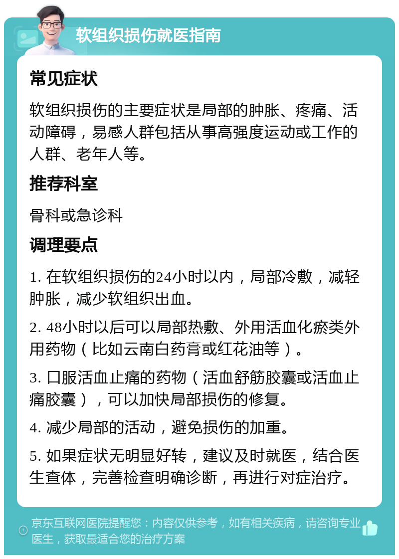 软组织损伤就医指南 常见症状 软组织损伤的主要症状是局部的肿胀、疼痛、活动障碍，易感人群包括从事高强度运动或工作的人群、老年人等。 推荐科室 骨科或急诊科 调理要点 1. 在软组织损伤的24小时以内，局部冷敷，减轻肿胀，减少软组织出血。 2. 48小时以后可以局部热敷、外用活血化瘀类外用药物（比如云南白药膏或红花油等）。 3. 口服活血止痛的药物（活血舒筋胶囊或活血止痛胶囊），可以加快局部损伤的修复。 4. 减少局部的活动，避免损伤的加重。 5. 如果症状无明显好转，建议及时就医，结合医生查体，完善检查明确诊断，再进行对症治疗。